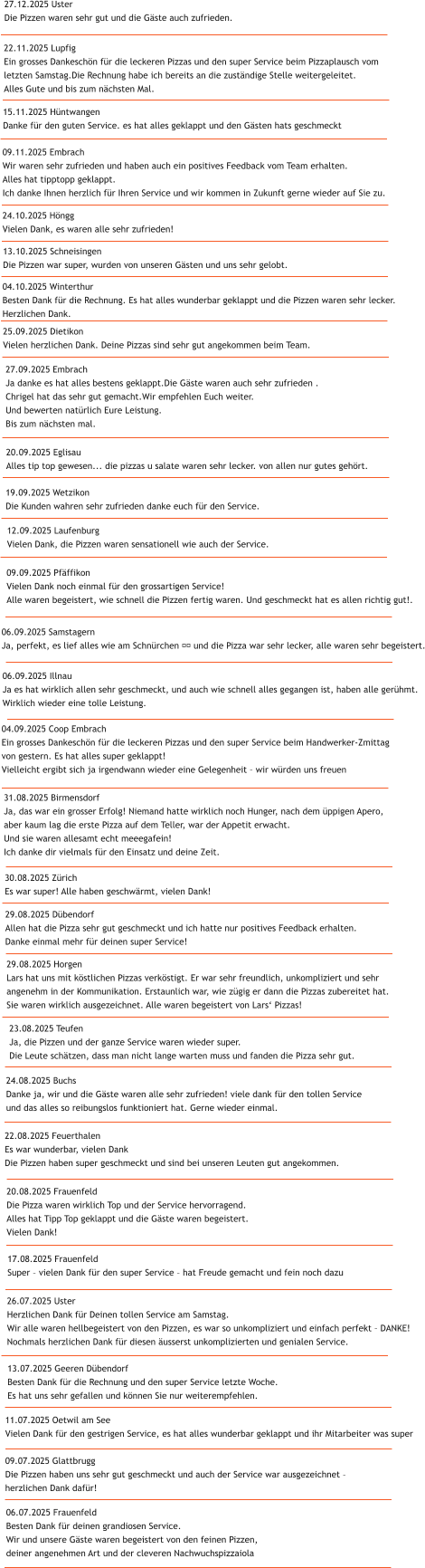 09.09.2025 Pf�ffikon Vielen Dank noch einmal f�r den grossartigen Service! Alle waren begeistert, wie schnell die Pizzen fertig waren. Und geschmeckt hat es allen richtig gut!. 06.09.2025 Samstagern Ja, perfekt, es lief alles wie am Schn�rchen &#55357&#56898 und die Pizza war sehr lecker, alle waren sehr begeistert. 06.09.2025 Illnau Ja es hat wirklich allen sehr geschmeckt, und auch wie schnell alles gegangen ist, haben alle ger�hmt. Wirklich wieder eine tolle Leistung. 31.08.2025 Birmensdorf Ja, das war ein grosser Erfolg! Niemand hatte wirklich noch Hunger, nach dem �ppigen Apero,  aber kaum lag die erste Pizza auf dem Teller, war der Appetit erwacht.  Und sie waren allesamt echt meeegafein!  Ich danke dir vielmals f�r den Einsatz und deine Zeit.   04.09.2025 Coop Embrach Ein grosses Dankesch�n f�r die leckeren Pizzas und den super Service beim Handwerker-Zmittag  von gestern. Es hat alles super geklappt! Vielleicht ergibt sich ja irgendwann wieder eine Gelegenheit � wir w�rden uns freuen 29.08.2025 D�bendorf Allen hat die Pizza sehr gut geschmeckt und ich hatte nur positives Feedback erhalten.  Danke einmal mehr f�r deinen super Service! 30.08.2025 Z�rich Es war super! Alle haben geschw�rmt, vielen Dank!  29.08.2025 Horgen Lars hat uns mit k�stlichen Pizzas verk�stigt. Er war sehr freundlich, unkompliziert und sehr  angenehm in der Kommunikation. Erstaunlich war, wie z�gig er dann die Pizzas zubereitet hat.  Sie waren wirklich ausgezeichnet. Alle waren begeistert von Lars� Pizzas! 23.08.2025 Teufen Ja, die Pizzen und der ganze Service waren wieder super.  Die Leute sch�tzen, dass man nicht lange warten muss und fanden die Pizza sehr gut.  22.08.2025 Feuerthalen Es war wunderbar, vielen Dank Die Pizzen haben super geschmeckt und sind bei unseren Leuten gut angekommen. 24.08.2025 Buchs Danke ja, wir und die G�ste waren alle sehr zufrieden! viele dank f�r den tollen Service  und das alles so reibungslos funktioniert hat. Gerne wieder einmal. 20.08.2025 Frauenfeld Die Pizza waren wirklich Top und der Service hervorragend. Alles hat Tipp Top geklappt und die G�ste waren begeistert. Vielen Dank! 17.08.2025 Frauenfeld Super � vielen Dank f�r den super Service � hat Freude gemacht und fein noch dazu 26.07.2025 Uster Herzlichen Dank f�r Deinen tollen Service am Samstag. Wir alle waren hellbegeistert von den Pizzen, es war so unkompliziert und einfach perfekt � DANKE! Nochmals herzlichen Dank f�r diesen �usserst unkomplizierten und genialen Service. 13.07.2025 Geeren D�bendorf Besten Dank f�r die Rechnung und den super Service letzte Woche.  Es hat uns sehr gefallen und k�nnen Sie nur weiterempfehlen.  06.07.2025 Frauenfeld Besten Dank f�r deinen grandiosen Service. Wir und unsere G�ste waren begeistert von den feinen Pizzen,  deiner angenehmen Art und der cleveren Nachwuchspizzaiola 11.07.2025 Oetwil am See Vielen Dank f�r den gestrigen Service, es hat alles wunderbar geklappt und ihr Mitarbeiter was super 09.07.2025 Glattbrugg Die Pizzen haben uns sehr gut geschmeckt und auch der Service war ausgezeichnet �  herzlichen Dank daf�r! 12.09.2025 Laufenburg Vielen Dank, die Pizzen waren sensationell wie auch der Service. 13.10.2025 Schneisingen Die Pizzen war super, wurden von unseren G�sten und uns sehr gelobt. 19.09.2025 Wetzikon Die Kunden wahren sehr zufrieden danke euch f�r den Service. 20.09.2025 Eglisau Alles tip top gewesen... die pizzas u salate waren sehr lecker. von allen nur gutes geh�rt. 27.09.2025 Embrach Ja danke es hat alles bestens geklappt.Die G�ste waren auch sehr zufrieden . Chrigel hat das sehr gut gemacht.Wir empfehlen Euch weiter. Und bewerten nat�rlich Eure Leistung. Bis zum n�chsten mal. 25.09.2025 Dietikon Vielen herzlichen Dank. Deine Pizzas sind sehr gut angekommen beim Team.  04.10.2025 Winterthur Besten Dank f�r die Rechnung. Es hat alles wunderbar geklappt und die Pizzen waren sehr lecker. Herzlichen Dank.  24.10.2025 H�ngg Vielen Dank, es waren alle sehr zufrieden! 09.11.2025 Embrach Wir waren sehr zufrieden und haben auch ein positives Feedback vom Team erhalten. Alles hat tipptopp geklappt. Ich danke Ihnen herzlich f�r Ihren Service und wir kommen in Zukunft gerne wieder auf Sie zu. 15.11.2025 H�ntwangen Danke f�r den guten Service. es hat alles geklappt und den G�sten hats geschmeckt  22.11.2025 Lupfig Ein grosses Dankesch�n f�r die leckeren Pizzas und den super Service beim Pizzaplausch vom  letzten Samstag.Die Rechnung habe ich bereits an die zust�ndige Stelle weitergeleitet.  Alles Gute und bis zum n�chsten Mal.  27.12.2025 Uster Die Pizzen waren sehr gut und die G�ste auch zufrieden.