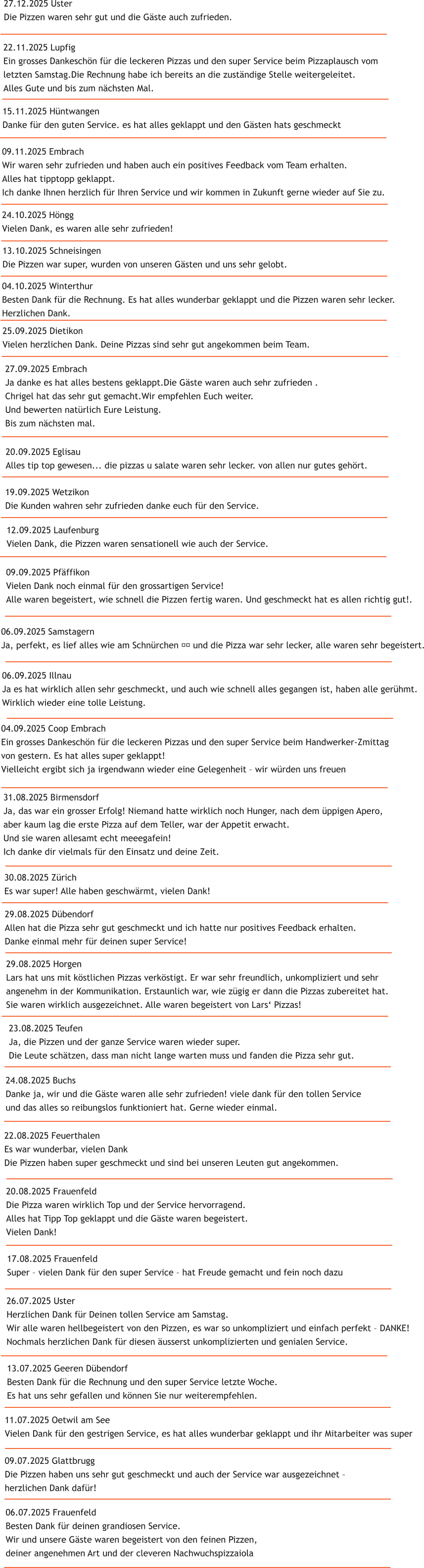 09.09.2025 Pf�ffikon Vielen Dank noch einmal f�r den grossartigen Service! Alle waren begeistert, wie schnell die Pizzen fertig waren. Und geschmeckt hat es allen richtig gut!. 06.09.2025 Samstagern Ja, perfekt, es lief alles wie am Schn�rchen &#55357&#56898 und die Pizza war sehr lecker, alle waren sehr begeistert. 06.09.2025 Illnau Ja es hat wirklich allen sehr geschmeckt, und auch wie schnell alles gegangen ist, haben alle ger�hmt. Wirklich wieder eine tolle Leistung. 31.08.2025 Birmensdorf Ja, das war ein grosser Erfolg! Niemand hatte wirklich noch Hunger, nach dem �ppigen Apero,  aber kaum lag die erste Pizza auf dem Teller, war der Appetit erwacht.  Und sie waren allesamt echt meeegafein!  Ich danke dir vielmals f�r den Einsatz und deine Zeit.   04.09.2025 Coop Embrach Ein grosses Dankesch�n f�r die leckeren Pizzas und den super Service beim Handwerker-Zmittag  von gestern. Es hat alles super geklappt! Vielleicht ergibt sich ja irgendwann wieder eine Gelegenheit � wir w�rden uns freuen 29.08.2025 D�bendorf Allen hat die Pizza sehr gut geschmeckt und ich hatte nur positives Feedback erhalten.  Danke einmal mehr f�r deinen super Service! 30.08.2025 Z�rich Es war super! Alle haben geschw�rmt, vielen Dank!  29.08.2025 Horgen Lars hat uns mit k�stlichen Pizzas verk�stigt. Er war sehr freundlich, unkompliziert und sehr  angenehm in der Kommunikation. Erstaunlich war, wie z�gig er dann die Pizzas zubereitet hat.  Sie waren wirklich ausgezeichnet. Alle waren begeistert von Lars� Pizzas! 23.08.2025 Teufen Ja, die Pizzen und der ganze Service waren wieder super.  Die Leute sch�tzen, dass man nicht lange warten muss und fanden die Pizza sehr gut.  22.08.2025 Feuerthalen Es war wunderbar, vielen Dank Die Pizzen haben super geschmeckt und sind bei unseren Leuten gut angekommen. 24.08.2025 Buchs Danke ja, wir und die G�ste waren alle sehr zufrieden! viele dank f�r den tollen Service  und das alles so reibungslos funktioniert hat. Gerne wieder einmal. 20.08.2025 Frauenfeld Die Pizza waren wirklich Top und der Service hervorragend. Alles hat Tipp Top geklappt und die G�ste waren begeistert. Vielen Dank! 17.08.2025 Frauenfeld Super � vielen Dank f�r den super Service � hat Freude gemacht und fein noch dazu 26.07.2025 Uster Herzlichen Dank f�r Deinen tollen Service am Samstag. Wir alle waren hellbegeistert von den Pizzen, es war so unkompliziert und einfach perfekt � DANKE! Nochmals herzlichen Dank f�r diesen �usserst unkomplizierten und genialen Service. 13.07.2025 Geeren D�bendorf Besten Dank f�r die Rechnung und den super Service letzte Woche.  Es hat uns sehr gefallen und k�nnen Sie nur weiterempfehlen.  06.07.2025 Frauenfeld Besten Dank f�r deinen grandiosen Service. Wir und unsere G�ste waren begeistert von den feinen Pizzen,  deiner angenehmen Art und der cleveren Nachwuchspizzaiola 11.07.2025 Oetwil am See Vielen Dank f�r den gestrigen Service, es hat alles wunderbar geklappt und ihr Mitarbeiter was super 09.07.2025 Glattbrugg Die Pizzen haben uns sehr gut geschmeckt und auch der Service war ausgezeichnet �  herzlichen Dank daf�r! 12.09.2025 Laufenburg Vielen Dank, die Pizzen waren sensationell wie auch der Service. 13.10.2025 Schneisingen Die Pizzen war super, wurden von unseren G�sten und uns sehr gelobt. 19.09.2025 Wetzikon Die Kunden wahren sehr zufrieden danke euch f�r den Service. 20.09.2025 Eglisau Alles tip top gewesen... die pizzas u salate waren sehr lecker. von allen nur gutes geh�rt. 27.09.2025 Embrach Ja danke es hat alles bestens geklappt.Die G�ste waren auch sehr zufrieden . Chrigel hat das sehr gut gemacht.Wir empfehlen Euch weiter. Und bewerten nat�rlich Eure Leistung. Bis zum n�chsten mal. 25.09.2025 Dietikon Vielen herzlichen Dank. Deine Pizzas sind sehr gut angekommen beim Team.  04.10.2025 Winterthur Besten Dank f�r die Rechnung. Es hat alles wunderbar geklappt und die Pizzen waren sehr lecker. Herzlichen Dank.  24.10.2025 H�ngg Vielen Dank, es waren alle sehr zufrieden! 09.11.2025 Embrach Wir waren sehr zufrieden und haben auch ein positives Feedback vom Team erhalten. Alles hat tipptopp geklappt. Ich danke Ihnen herzlich f�r Ihren Service und wir kommen in Zukunft gerne wieder auf Sie zu. 15.11.2025 H�ntwangen Danke f�r den guten Service. es hat alles geklappt und den G�sten hats geschmeckt  22.11.2025 Lupfig Ein grosses Dankesch�n f�r die leckeren Pizzas und den super Service beim Pizzaplausch vom  letzten Samstag.Die Rechnung habe ich bereits an die zust�ndige Stelle weitergeleitet.  Alles Gute und bis zum n�chsten Mal.  27.12.2025 Uster Die Pizzen waren sehr gut und die G�ste auch zufrieden.